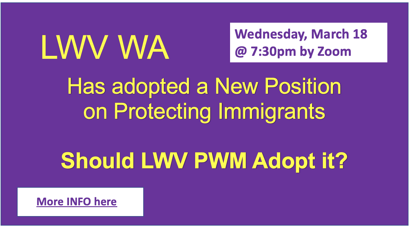 Purple flyer reads: "LWV WA has adopted a new position on protecting immigrants. Should LWV PWM adopt it? Wednesday, March 18 @ 7:30pm by Zoom. More INFO here.